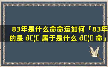 83年是什么命命运如何「83年的是 🦋 属于是什么 🦍 命」